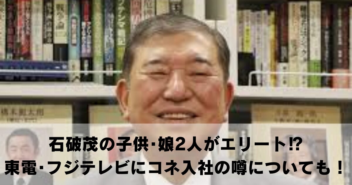 石破茂の子供･娘2人がエリート⁉東京電力･フジテレビにコネ入社の噂についても！